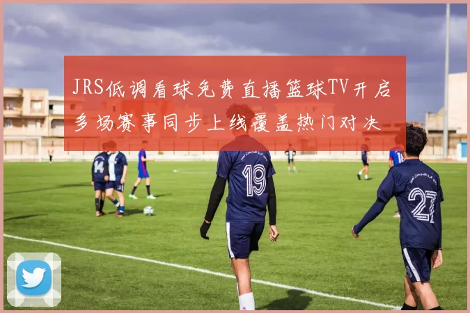 JRS低调看球免费直播篮球TV开启 多场赛事同步上线覆盖热门对决