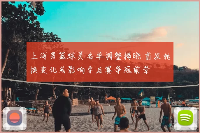 上海男篮球员名单调整揭晓 首发轮换变化或影响季后赛争冠前景