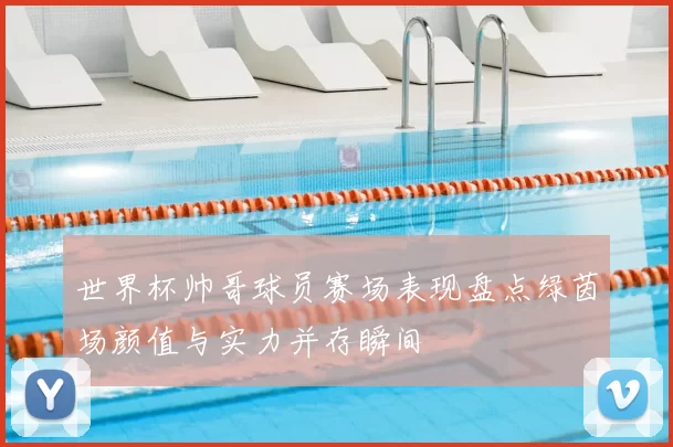 世界杯帅哥球员赛场表现盘点绿茵场颜值与实力并存瞬间