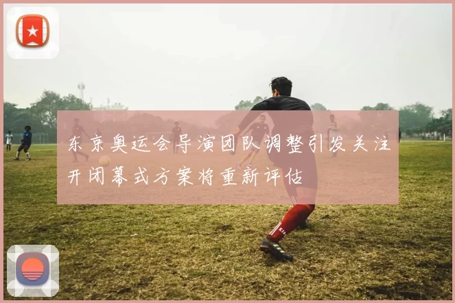 东京奥运会导演团队调整引发关注开闭幕式方案将重新评估