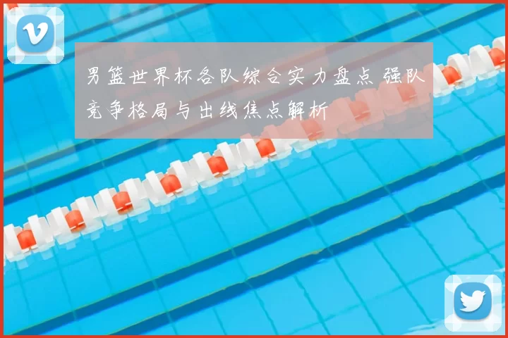 男篮世界杯各队综合实力盘点 强队竞争格局与出线焦点解析