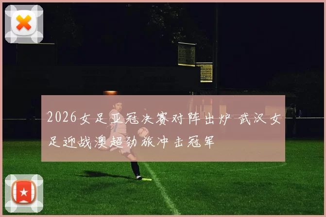 2026女足亚冠决赛对阵出炉 武汉女足迎战澳超劲旅冲击冠军
