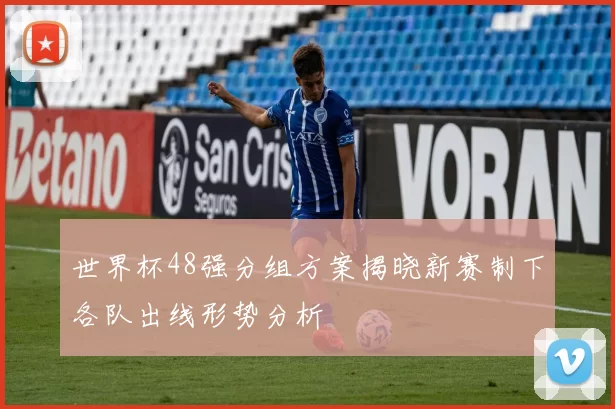世界杯48强分组方案揭晓新赛制下各队出线形势分析