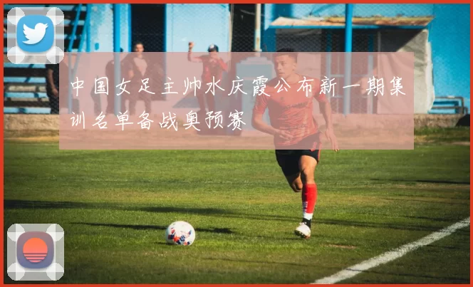 中国女足主帅水庆霞公布新一期集训名单备战奥预赛